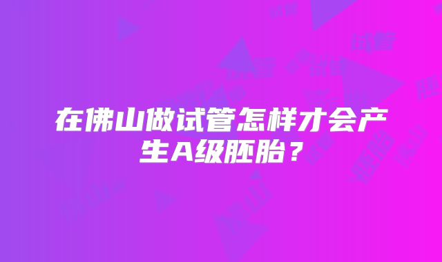 在佛山做试管怎样才会产生A级胚胎?