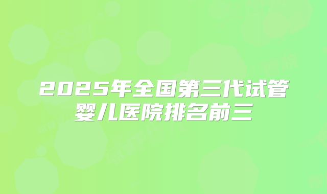 2025年全国第三代试管婴儿医院排名前三