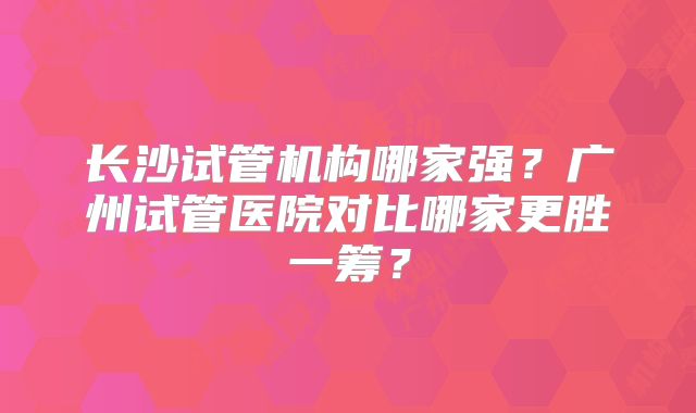 长沙试管机构哪家强?广州试管医院对比哪家更胜一筹?