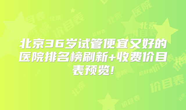 北京36岁试管便宜又好的医院排名榜刷新+收费价目表预览!