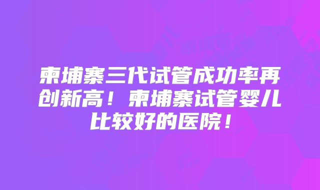 柬埔寨三代试管成功率再创新高!柬埔寨试管婴儿比较好的医院!