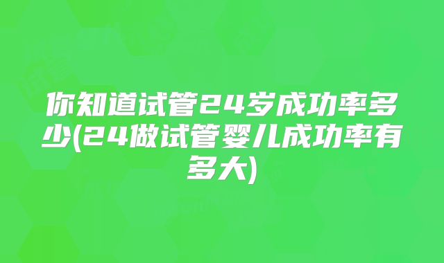 你知道试管24岁成功率多少(24做试管婴儿成功率有多大)