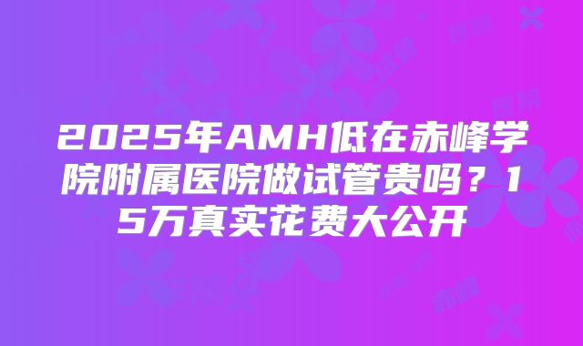 2025年AMH低在赤峰学院附属医院做试管贵吗？15万真实花费大公开