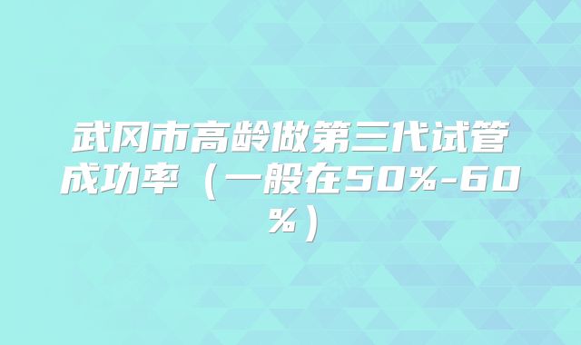 武冈市高龄做第三代试管成功率（一般在50%-60%）