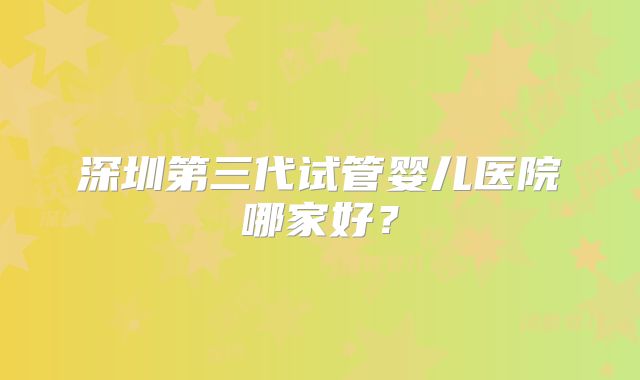 深圳第三代试管婴儿医院哪家好？