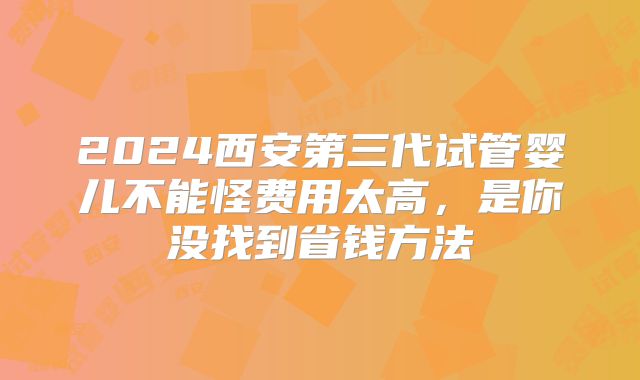 2024西安第三代试管婴儿不能怪费用太高,是你没找到省钱方法