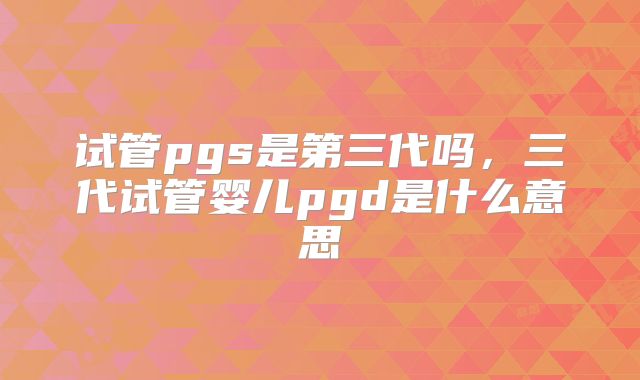 试管pgs是第三代吗，三代试管婴儿pgd是什么意思