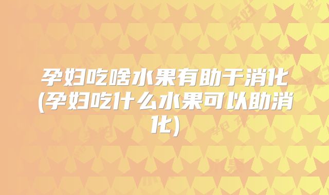 孕妇吃啥水果有助于消化(孕妇吃什么水果可以助消化)