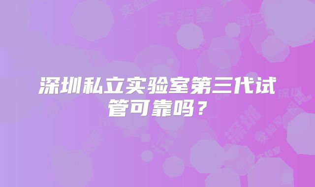 深圳私立实验室第三代试管可靠吗？