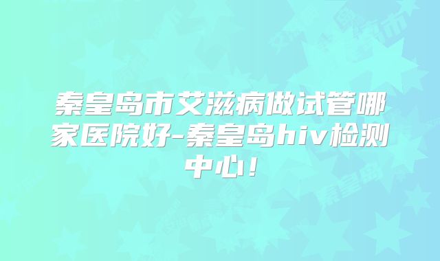 秦皇岛市艾滋病做试管哪家医院好-秦皇岛hiv检测中心!