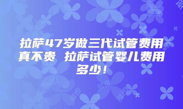 拉萨47岁做三代试管费用真不贵 拉萨试管婴儿费用多少！