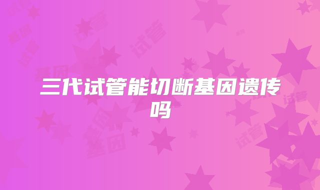 三代试管能切断基因遗传吗