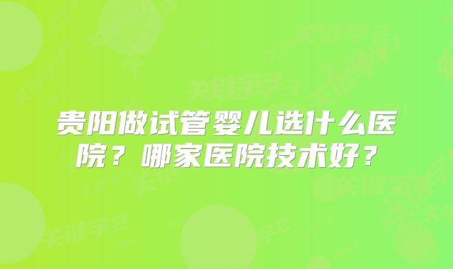 贵阳做试管婴儿选什么医院？哪家医院技术好？