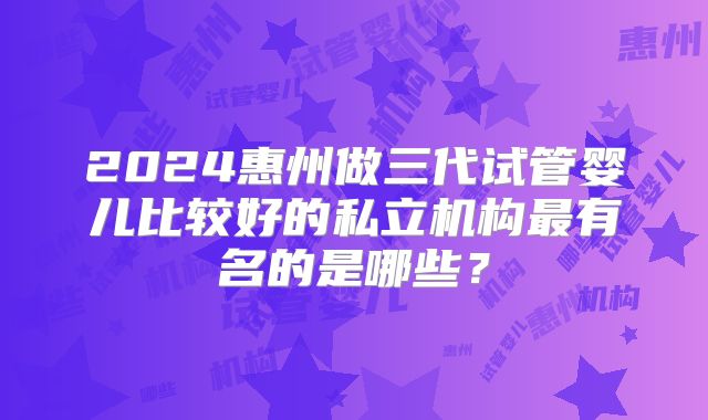 2024惠州做三代试管婴儿比较好的私立机构最有名的是哪些?
