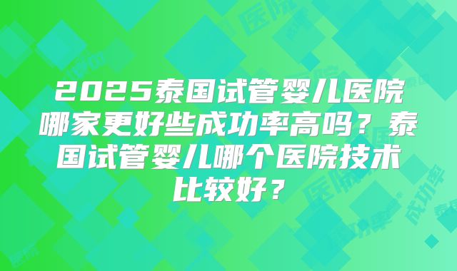 2025泰国试管婴儿医院哪家更好些成功率高吗？泰国试管婴儿哪个医院技术比较好？