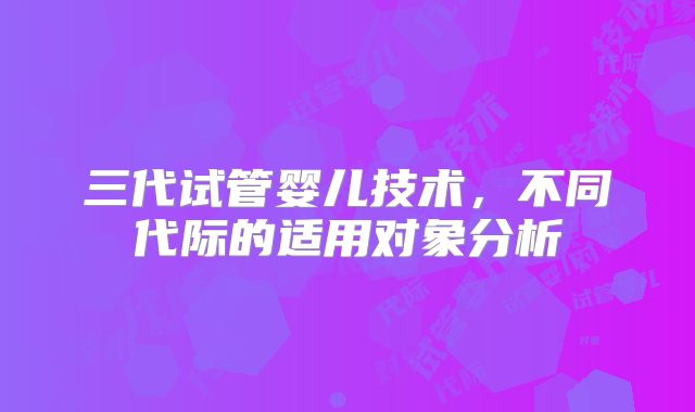 三代试管婴儿技术，不同代际的适用对象分析