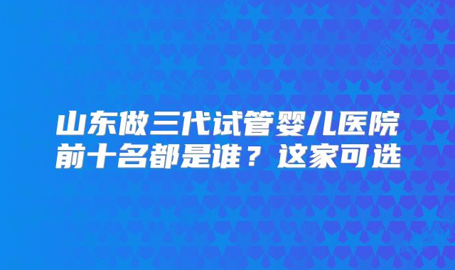 山东做三代试管婴儿医院前十名都是谁?这家可选
