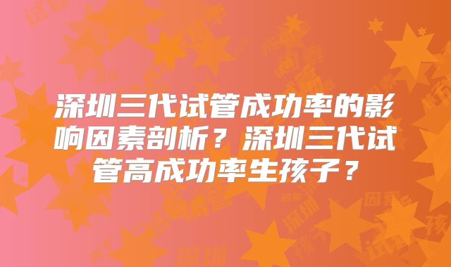 深圳三代试管成功率的影响因素剖析？深圳三代试管高成功率生孩子？