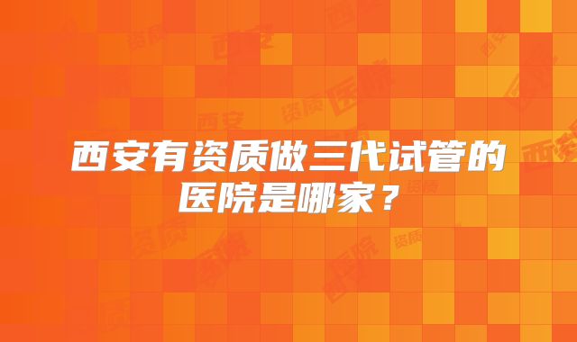 西安有资质做三代试管的医院是哪家？