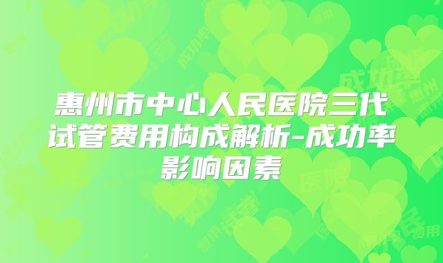 惠州市中心人民医院三代试管费用构成解析-成功率影响因素