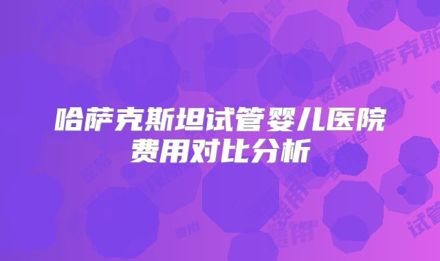 哈萨克斯坦试管婴儿医院费用对比分析