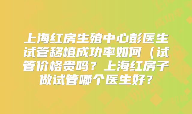 上海红房生殖中心彭医生试管移植成功率如何(试管价格贵吗?上海红房子做试管哪个医生好?
