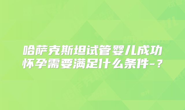 哈萨克斯坦试管婴儿成功怀孕需要满足什么条件-？