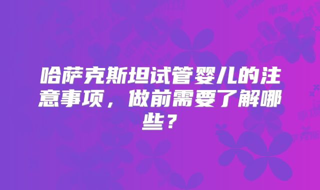 哈萨克斯坦试管婴儿的注意事项，做前需要了解哪些？
