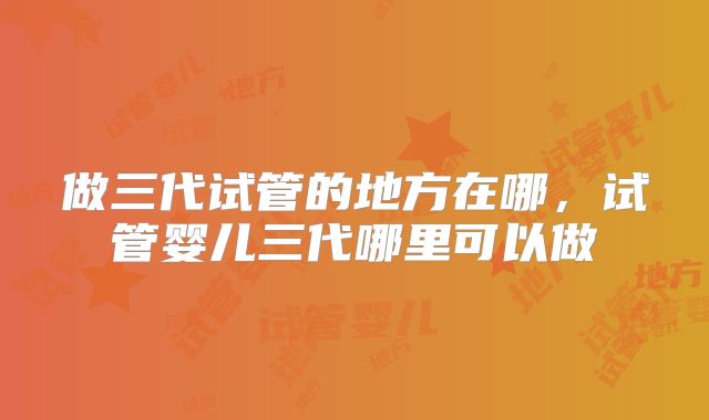 做三代试管的地方在哪，试管婴儿三代哪里可以做
