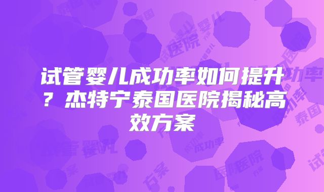 试管婴儿成功率如何提升？杰特宁泰国医院揭秘高效方案