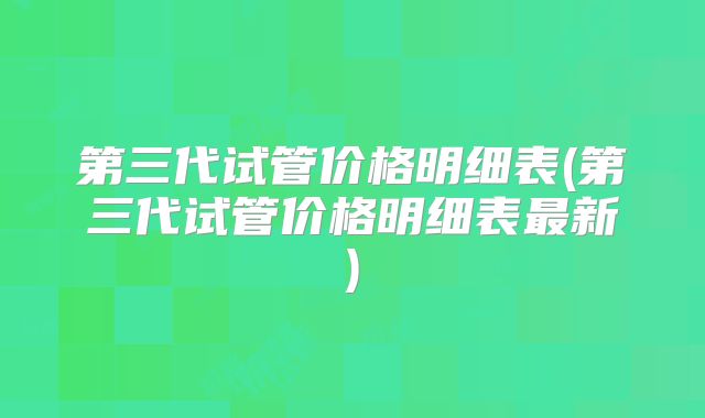 第三代试管价格明细表(第三代试管价格明细表最新)