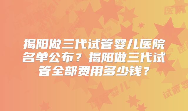 揭阳做三代试管婴儿医院名单公布？揭阳做三代试管全部费用多少钱？