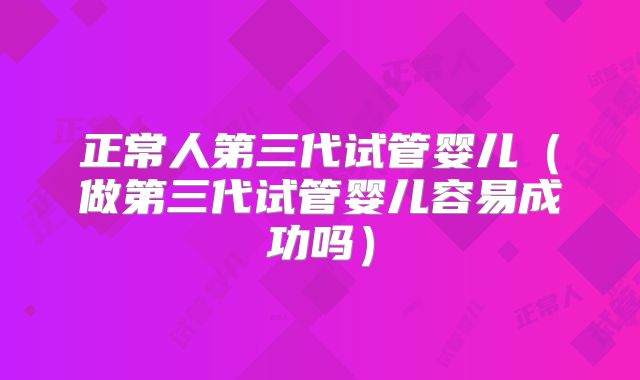 正常人第三代试管婴儿（做第三代试管婴儿容易成功吗）