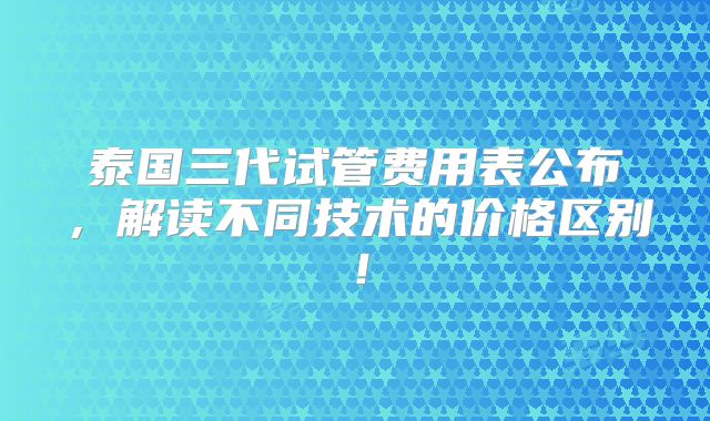 泰国三代试管费用表公布,解读不同技术的价格区别!