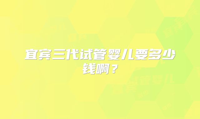 宜宾三代试管婴儿要多少钱啊？