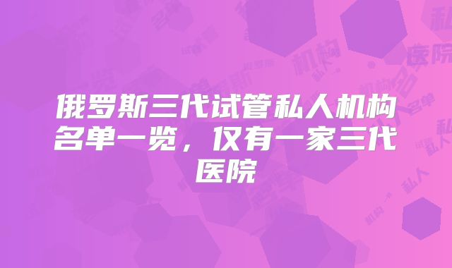 俄罗斯三代试管私人机构名单一览，仅有一家三代医院