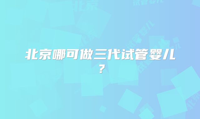 北京哪可做三代试管婴儿？