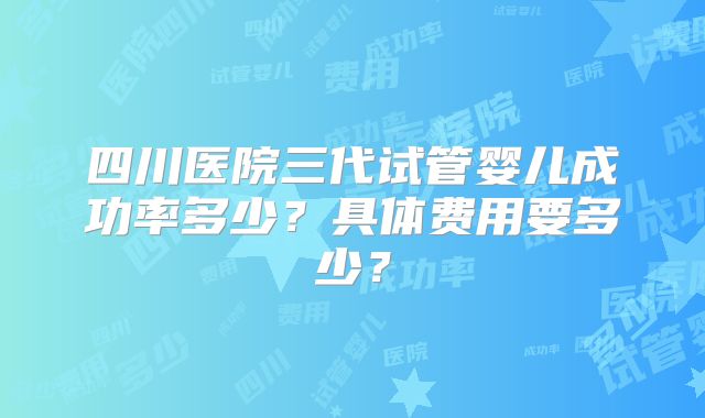 四川医院三代试管婴儿成功率多少?具体费用要多少?