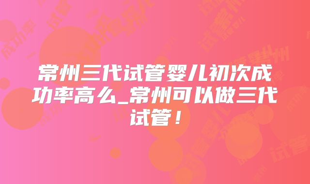 常州三代试管婴儿初次成功率高么_常州可以做三代试管!