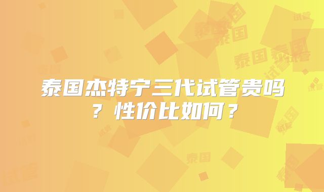 泰国杰特宁三代试管贵吗？性价比如何？