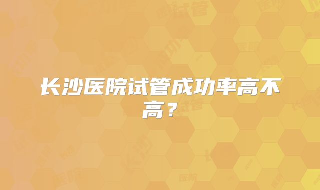 长沙医院试管成功率高不高?