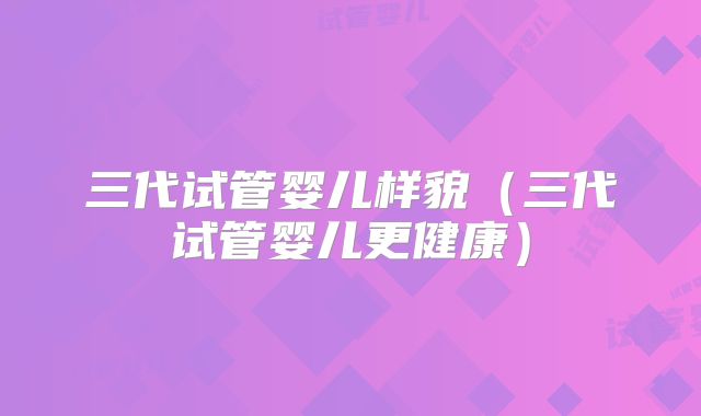 三代试管婴儿样貌（三代试管婴儿更健康）