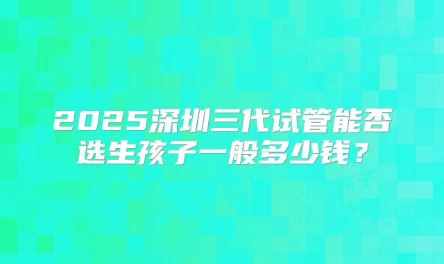2025深圳三代试管能否选生孩子一般多少钱?