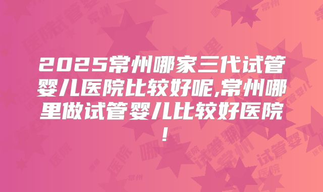 2025常州哪家三代试管婴儿医院比较好呢,常州哪里做试管婴儿比较好医院！