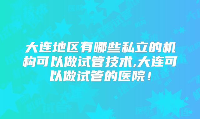 大连地区有哪些私立的机构可以做试管技术,大连可以做试管的医院！