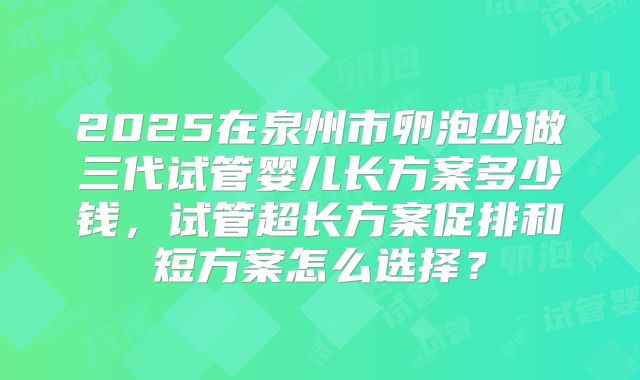 2025在泉州市卵泡少做三代试管婴儿长方案多少钱,试管超长方案促排和短方案怎么选择?