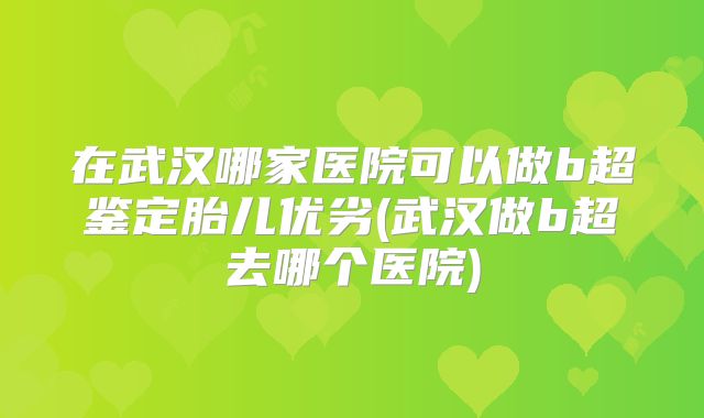 在武汉哪家医院可以做b超鉴定胎儿优劣(武汉做b超去哪个医院)