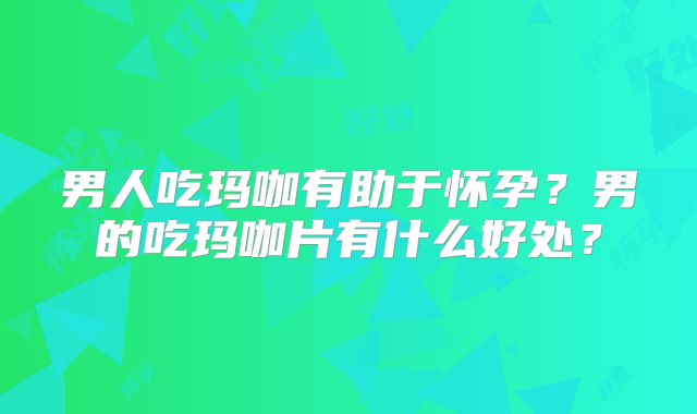 男人吃玛咖有助于怀孕?男的吃玛咖片有什么好处?