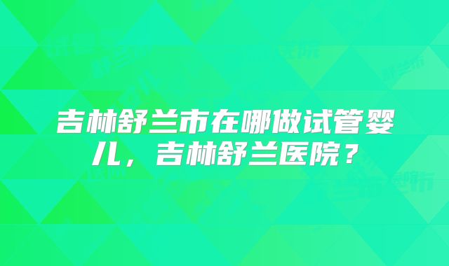 吉林舒兰市在哪做试管婴儿，吉林舒兰医院？