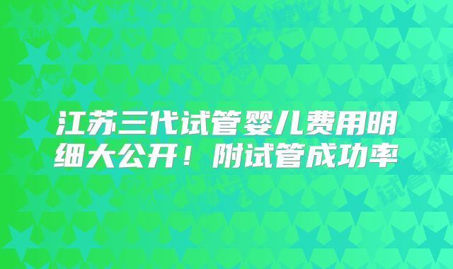 江苏三代试管婴儿费用明细大公开！附试管成功率